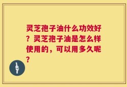 灵芝孢子油什么功效好？灵芝孢子油是怎么样使用的，可以用多久呢？
