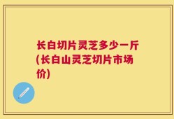 长白切片灵芝多少一斤(长白山灵芝切片市场价)