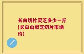 长白切片灵芝多少一斤(长白山灵芝切片市场价)