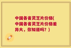 中国各省灵芝片价格(中国各省灵芝片价格差异大，你知道吗？)