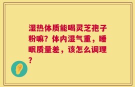 湿热体质能喝灵芝孢子粉嘛？体内湿气重，睡眠质量差，该怎么调理？