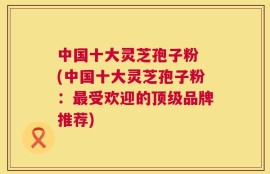 中国十大灵芝孢子粉 (中国十大灵芝孢子粉：最受欢迎的顶级品牌推荐)
