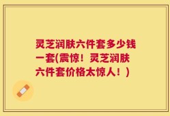 灵芝润肤六件套多少钱一套(震惊！灵芝润肤六件套价格太惊人！)