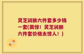 灵芝润肤六件套多少钱一套(震惊！灵芝润肤六件套价格太惊人！)