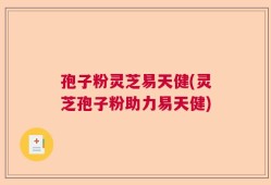 孢子粉灵芝易天健(灵芝孢子粉助力易天健)