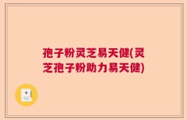 孢子粉灵芝易天健(灵芝孢子粉助力易天健)