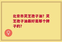 北京市灵芝孢子油？灵芝孢子油最好是那个牌子的？