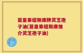 苗皇寨纽斯康牌灵芝孢子油(苗皇寨纽斯康推介灵芝孢子油)