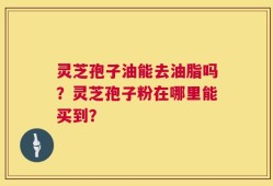 灵芝孢子油能去油脂吗？灵芝孢子粉在哪里能买到？