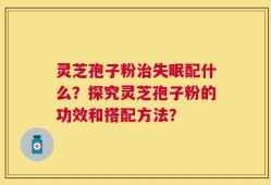 灵芝孢子粉治失眠配什么？探究灵芝孢子粉的功效和搭配方法？