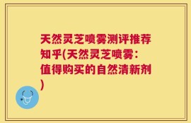 天然灵芝喷雾测评推荐知乎(天然灵芝喷雾：值得购买的自然清新剂)