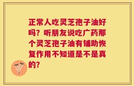 正常人吃灵芝孢子油好吗？听朋友说吃广药那个灵芝孢子油有铺助恢复作用不知道是不是真的？
