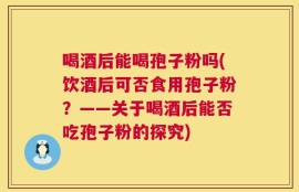 喝酒后能喝孢子粉吗(饮酒后可否食用孢子粉？——关于喝酒后能否吃孢子粉的探究)