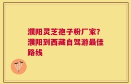 濮阳灵芝孢子粉厂家？濮阳到西藏自驾游最佳路线