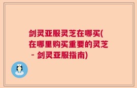 剑灵亚服灵芝在哪买(在哪里购买重要的灵芝 - 剑灵亚服指南)