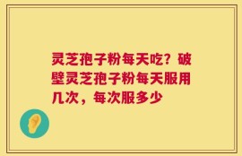 灵芝孢子粉每天吃？破壁灵芝孢子粉每天服用几次，每次服多少