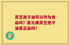灵芝孢子油可以作为食品吗？富元康灵芝孢子油是正品吗？