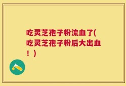 吃灵芝孢子粉流血了(吃灵芝孢子粉后大出血！)