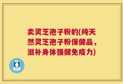 卖灵芝孢子粉的(纯天然灵芝孢子粉保健品，滋补身体强健免疫力)