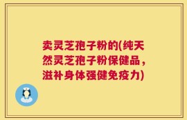 卖灵芝孢子粉的(纯天然灵芝孢子粉保健品，滋补身体强健免疫力)