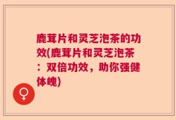 鹿茸片和灵芝泡茶的功效(鹿茸片和灵芝泡茶：双倍功效，助你强健体魄)