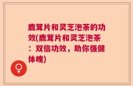 鹿茸片和灵芝泡茶的功效(鹿茸片和灵芝泡茶：双倍功效，助你强健体魄)