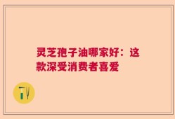 灵芝孢子油哪家好：这款深受消费者喜爱