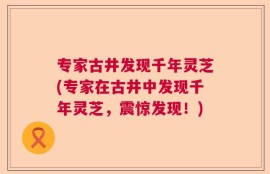 专家古井发现千年灵芝(专家在古井中发现千年灵芝，震惊发现！)