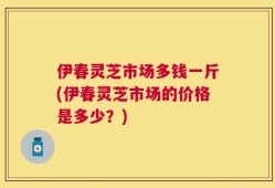 伊春灵芝市场多钱一斤(伊春灵芝市场的价格是多少？)