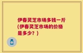 伊春灵芝市场多钱一斤(伊春灵芝市场的价格是多少？)