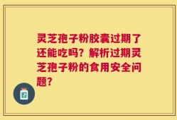 灵芝孢子粉胶囊过期了还能吃吗？解析过期灵芝孢子粉的食用安全问题？