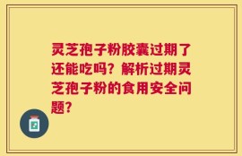 灵芝孢子粉胶囊过期了还能吃吗？解析过期灵芝孢子粉的食用安全问题？
