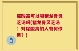 尿酸高可以喝猪龙骨灵芝汤吗(猪龙骨灵芝汤：对尿酸高的人有何作用？)