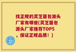 找正规的灵芝菌包源头厂家有哪些(灵芝菌包源头厂家推荐TOP5，保证正规品质！)