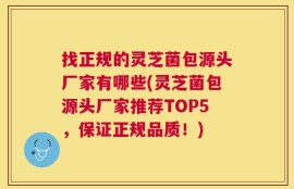 找正规的灵芝菌包源头厂家有哪些(灵芝菌包源头厂家推荐TOP5，保证正规品质！)