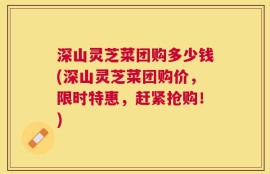 深山灵芝菜团购多少钱(深山灵芝菜团购价，限时特惠，赶紧抢购！)