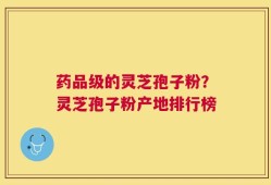 药品级的灵芝孢子粉？灵芝孢子粉产地排行榜