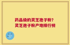 药品级的灵芝孢子粉？灵芝孢子粉产地排行榜