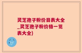 灵芝孢子粉价目表大全_灵芝孢子粉价格一览表大全)
