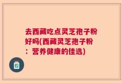 去西藏吃点灵芝孢子粉好吗(西藏灵芝孢子粉：营养健康的佳选)