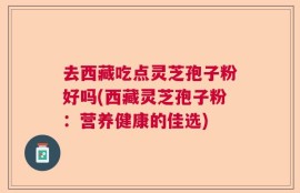 去西藏吃点灵芝孢子粉好吗(西藏灵芝孢子粉：营养健康的佳选)