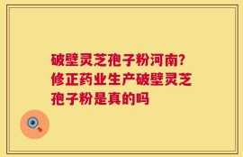 破壁灵芝孢子粉河南？修正药业生产破壁灵芝孢子粉是真的吗