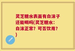 灵芝糖水表面有白沫子还能喝吗(灵芝糖水：白沫正常？可否饮用？)