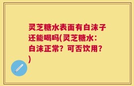 灵芝糖水表面有白沫子还能喝吗(灵芝糖水：白沫正常？可否饮用？)