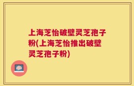 上海芝怡破壁灵芝孢子粉(上海芝怡推出破壁灵芝孢子粉)