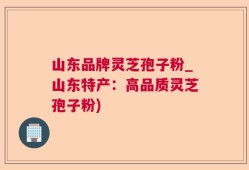 山东品牌灵芝孢子粉_山东特产：高品质灵芝孢子粉)