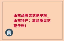 山东品牌灵芝孢子粉_山东特产：高品质灵芝孢子粉)
