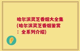 哈尔滨灵芝香烟大全集(哈尔滨灵芝香烟鉴赏：全系列介绍)