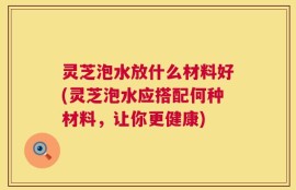 灵芝泡水放什么材料好(灵芝泡水应搭配何种材料，让你更健康)