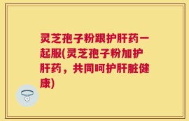 灵芝孢子粉跟护肝药一起服(灵芝孢子粉加护肝药，共同呵护肝脏健康)